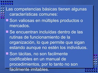 Las competencias básicas tienen algunas características comunes: Son valiosas en múltiples productos o mercados. Se encuentran incluídas dentro de las rutinas de funcionamiento de la organización, lo que permite que sigan estando aunque no estén los individuos. Son tácitas, no son facilmente codificables en un manual de procedimientos, por lo tanto no son fácilmente imitables. 