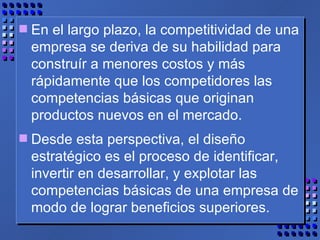 En el largo plazo, la competitividad de una empresa se deriva de su habilidad para construír a menores costos y más rápidamente que los competidores las competencias básicas que originan productos nuevos en el mercado.  Desde esta perspectiva, el diseño estratégico es el proceso de identificar, invertir en desarrollar, y explotar las competencias básicas de una empresa de modo de lograr beneficios superiores. 