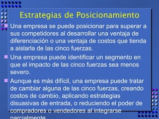 Estrategias de Posicionamiento Una empresa se puede posicionar para superar a sus competidores al desarrollar una ventaja de diferenciación o una ventaja de costos que tienda a aislarla de las cinco fuerzas.  Una empresa puede identificar un segmento en que el impacto de las cinco fuerzas sea menos severo.  Aunque es más difícil, una empresa puede tratar de cambiar alguna de las cinco fuerzas, creando costos de cambio, aplicando estrategias disuasivas de entrada, o reduciendo el poder de compradores o vendedores al integrarse parcialmente. 