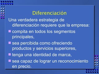 Diferenciación Una verdadera estrategia de diferenciación requiere que la empresa: compita en todos los segmentos principales,  sea percibida como ofreciendo productos y servicios superiores, tenga una identidad de marca, sea capaz de lograr un reconocimiento en precio. 