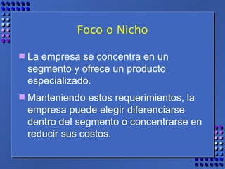 Foco o Nicho La empresa se concentra en un segmento y ofrece un producto especializado.  Manteniendo estos requerimientos, la empresa puede elegir diferenciarse dentro del segmento o concentrarse en reducir sus costos. 