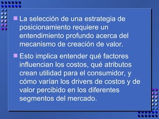 La selección de una estrategia de posicionamiento requiere un entendimiento profundo acerca del mecanismo de creación de valor.  Esto implica entender qué factores influencian los costos, qué atributos crean utilidad para el consumidor, y cómo varían los drivers de costos y de valor percibido en los diferentes segmentos del mercado. 