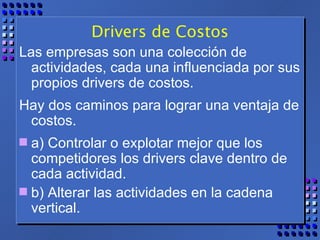 Drivers de Costos Las empresas son una colección de actividades, cada una influenciada por sus propios drivers de costos. Hay dos caminos para lograr una ventaja de costos.  a) Controlar o explotar mejor que los competidores los drivers clave dentro de cada actividad.  b) Alterar las actividades en la cadena vertical. 