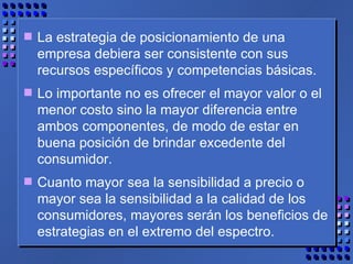 La estrategia de posicionamiento de una empresa debiera ser consistente con sus recursos específicos y competencias básicas.  Lo importante no es ofrecer el mayor valor o el menor costo sino la mayor diferencia entre ambos componentes, de modo de estar en buena posición de brindar excedente del consumidor.  Cuanto mayor sea la sensibilidad a precio o mayor sea la sensibilidad a la calidad de los consumidores, mayores serán los beneficios de estrategias en el extremo del espectro. 