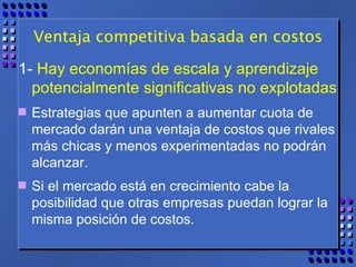 Ventaja competitiva basada en costos 1-  Hay economías de escala y aprendizaje potencialmente significativas no explotadas   Estrategias que apunten a aumentar cuota de mercado darán una ventaja de costos que rivales más chicas y menos experimentadas no podrán alcanzar.  Si el mercado está en crecimiento cabe la posibilidad que otras empresas puedan lograr la misma posición de costos. 
