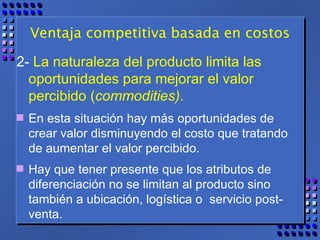 Ventaja competitiva basada en costos 2-  La naturaleza del producto limita las oportunidades para mejorar el valor percibido ( commodities) .   En esta situación hay más oportunidades de crear valor disminuyendo el costo que tratando de aumentar el valor percibido.  Hay que tener presente que los atributos de diferenciación no se limitan al producto sino también a ubicación, logística o  servicio post-venta. 