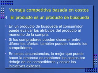 Ventaja competitiva basada en costos 4 -   El producto es un producto de búsqueda   En un producto de búsqueda el consumidor puede evaluar los atributos del producto al momento de la compra. Si los compradores pueden discernir entre diferentes ofertas, también pueden hacerlo los competidores.  En estas circunstancias, lo mejor que puede hacer la empresa es mantener los costos por debajo de los competidores y copiar las iniciativas exitosas.  