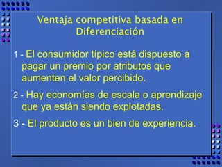 Ventaja competitiva basada en Diferenciación 1 -  El consumidor típico está dispuesto a pagar un premio por atributos que aumenten el valor percibido.  2 -   Hay economías de escala o aprendizaje  que ya están siendo explotadas.  3 -  El producto es un bien de experiencia. 