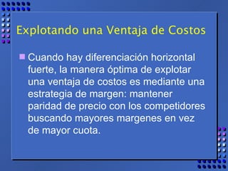Explotando una Ventaja de Costos Cuando hay diferenciación horizontal fuerte, la manera óptima de explotar una ventaja de costos es mediante una estrategia de margen: mantener paridad de precio con los competidores buscando mayores margenes en vez de mayor cuota. 