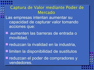Captura de Valor mediante Poder de Mercado  Las empresas intentan aumentar su capacidad de capturar valor tomando acciones que: aumenten las barreras de entrada o movilidad,  reduzcan la rivalidad en la industria,  limiten la disponibilidad de sustitutos  reduzcan el poder de compradores y vendedores.  