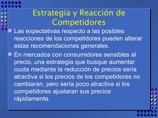 Estrategia y Reacción de Competidores Las expectativas respecto a las posibles reacciones de los competidores pueden alterar estas recomendaciones generales. En mercados con consumidores sensibles al precio, una estrategia que busque aumentar cuota mediante la reducción de precios sería atractiva si los precios de los competidores no cambiaran, pero sería poco atractiva si los competidores ajustaran sus precios rápidamente. 