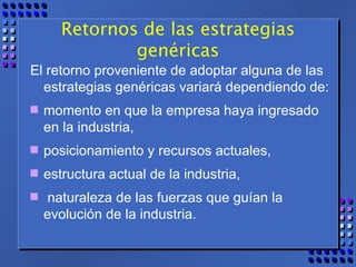 Retornos de las estrategias genéricas El retorno proveniente de adoptar alguna de las estrategias genéricas variará dependiendo de: momento en que la empresa haya ingresado en la industria, posicionamiento y recursos actuales,  estructura actual de la industria, naturaleza de las fuerzas que guían la evolución de la industria. 