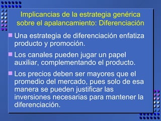 Implicancias de la estrategia genérica sobre el apalancamiento: Diferenciación Una estrategia de diferenciación enfatiza producto y promoción.  Los canales pueden jugar un papel auxiliar, complementando el producto.  Los precios deben ser mayores que el promedio del mercado, pues solo de esa manera se pueden justificar las inversiones necesarias para mantener la diferenciación. 