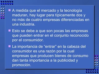 A medida que el mercado y la tecnología maduran, hay lugar para típicamente dos y no más de cuatro empresas diferenciadas en una industria.  Esto se debe a que son pocas las empresas que pueden entrar en el conjunto reconocido por el consumidor.  La importancia de “entrar” en la cabeza del consumidor es una razón por la cual empresas que producen bienes de consumo dan tanta importancia a la publicidad y promoción. 