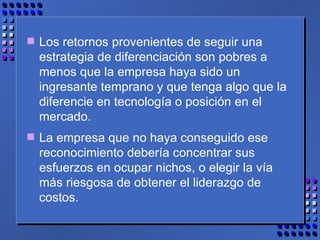 Los retornos provenientes de seguir una estrategia de diferenciación son pobres a menos que la empresa haya sido un ingresante temprano y que tenga algo que la diferencie en tecnología o posición en el mercado.  La empresa que no haya conseguido ese reconocimiento debería concentrar sus esfuerzos en ocupar nichos, o elegir la vía más riesgosa de obtener el liderazgo de costos.  