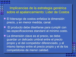 Implicancias de la estrategia genérica sobre el apalancamiento: Lider de Costos El liderazgo de costos enfatiza la dimensión precio, y en menor medida, canal. El producto debe diseñarse para cumplir con las especificaciones standard al mínimo costo.  La dimensión clave es el precio, se debe guardar un delicado umbral entre el precio propio y el del competidor diferenciado, y al mismo tiempo entre el precio propio y el de los competidores de menor calidad.  