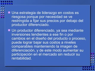 Una estrategia de liderazgo en costos es riesgosa porque por necesidad se ve restringida a fijar sus precios por debajo del productor diferenciado.  Un productor diferenciado, ya sea mediante inversiones tendientes a ese fin o por cambios en el diseño del producto o proceso, puede lograr bajar sus costos a niveles comparables manteniendo la imagen de diferenciación, y de este modo aumentar su participación en el mercado sin reducir su rentabilidad. 