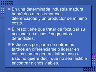 En una determinada industria madura, habrá dos o tres empresas diferenciadas y un productor de mínimo costo.  El resto tiene que tratar de focalizar su accionar en nichos / segmentos defendibles.  Esfuerzos por parte de entrantes tardíos en diferenciarse o liderar en costos son en general infructuosos. Esto no quiere decir que no sea factible encontrar nichos viables. 