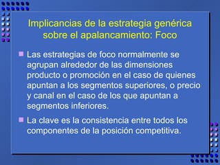 Implicancias de la estrategia genérica sobre el apalancamiento: Foco Las estrategias de foco normalmente se agrupan alrededor de las dimensiones producto o promoción en el caso de quienes apuntan a los segmentos superiores, o precio y canal en el caso de los que apuntan a segmentos inferiores.  La clave es la consistencia entre todos los componentes de la posición competitiva. 