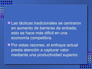Las tácticas tradicionales se centraron en aumento de barreras de entrada; esto se hace más dificil en una economía competitiva. Por estas razones, el enfoque actual presta atención a capturar valor mediante una productividad superior. 