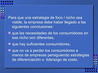 Para que una estrategia de foco / nicho sea viable, la empresa debe haber llegado a las siguientes conclusiones:  que las necesidades de los consumidores en ese nicho son diferentes,  que hay suficientes consumidores, que no va a perder los consumidores a manos de empresas persiguiendo estrategias de diferenciación o  liderazgo de costo. 