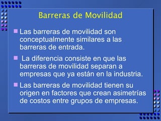 Barreras de Movilidad Las barreras de movilidad son conceptualmente similares a las barreras de entrada. La diferencia consiste en que las barreras de movilidad separan a empresas que ya están en la industria.  Las barreras de movilidad tienen su origen en factores que crean asimetrías de costos entre grupos de empresas. 
