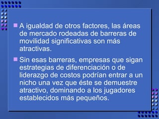 A igualdad de otros factores, las áreas de mercado rodeadas de barreras de movilidad significativas son más atractivas.  Sin esas barreras, empresas que sigan estrategias de diferenciación o de liderazgo de costos podrían entrar a un nicho una vez que éste se demuestre atractivo, dominando a los jugadores establecidos más pequeños. 