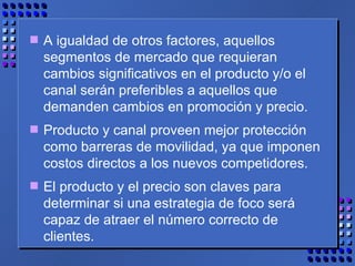 A igualdad de otros factores, aquellos segmentos de mercado que requieran cambios significativos en el producto y/o el canal serán preferibles a aquellos que demanden cambios en promoción y precio.  Producto y canal proveen mejor protección como barreras de movilidad, ya que imponen costos directos a los nuevos competidores.  El producto y el precio son claves para determinar si una estrategia de foco será capaz de atraer el número correcto de clientes. 