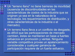 Un “terreno llano” no tiene barreras de movilidad (ausencia de discontinuidades en las características de costos de la industria que se originen ya sea en la naturaleza de la tecnología, los requerimientos de distribución, y otras características de la industria o el mercado). Un terreno llano lleva a un conflicto de desgaste, es difícil que las participaciones de mercado cambien, éstas se mantienen en base a fuertes esfuerzos en promoción y ventas. Ninguna variable competitiva provee un apalancamiento considerable y cualquier ganancia de  participación requiere de un fuerte esfuerzo. 