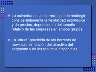La asimetría de las barreras puede restringir considerablemente la flexibilidad estratégica y de precios, dependiendo del tamaño relativo de las empresas en ambos grupos: La “altura” percibida de las barreras de movilidad es función del atractivo del segmento y de los recursos disponibles. 