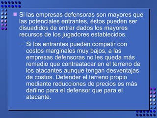 Si las empresas defensoras son mayores que las potenciales entrantes, éstos pueden ser disuadidos de entrar dados los mayores recursos de los jugadores establecidos.  Si los entrantes pueden competir con costos marginales muy bajos, a las empresas defensoras no les queda más remedio que contraatacar en el terreno de los atacantes aunque tengan desventajas de costos. Defender el terreno propio mediante reducciones de precios es más dañino para el defensor que para el atacante. 