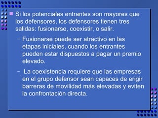 Si los potenciales entrantes son mayores que los defensores, los defensores tienen tres salidas: fusionarse, coexistir, o salir.  Fusionarse puede ser atractivo en las etapas iniciales, cuando los entrantes pueden estar dispuestos a pagar un premio elevado. La coexistencia requiere que las empresas en el grupo defensor sean capaces de erigir barreras de movilidad más elevadas y eviten la confrontación directa.  