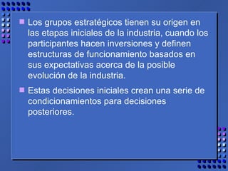 Los grupos estratégicos tienen su origen en las etapas iniciales de la industria, cuando los participantes hacen inversiones y definen estructuras de funcionamiento basados en sus expectativas acerca de la posible evolución de la industria.  Estas decisiones iniciales crean una serie de condicionamientos para decisiones posteriores. 