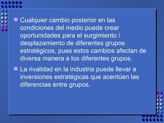 Cualquier cambio posterior en las condiciones del medio puede crear oportunidades para el surgimiento / desplazamiento de diferentes grupos estratégicos, pues estos cambios afectan de diversa manera a los diferentes grupos.  La rivalidad en la industria puede llevar a inversiones estratégicas que acentúen las diferencias entre grupos.  