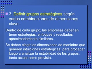 3.  Definir grupos estratégicos  según varias combinaciones de dimensiones clave.  Dentro de cada grupo, las empresas deberían tener estrategias, enfoques y resultados aproximadamente similares.  Se deben elegir las dimensiones de maniobra que generen intuiciones estratégicas, para proceder luego a analizar la estabilidad de los grupos, tanto actual como prevista. 