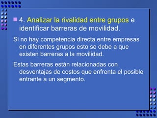4.  Analizar la rivalidad entre grupos  e identificar barreras de movilidad.  Si no hay competencia directa entre empresas en diferentes grupos esto se debe a que existen barreras a la movilidad.  Estas barreras están relacionadas con desventajas de costos que enfrenta el posible entrante a un segmento. 