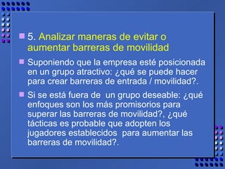 5.  Analizar maneras de evitar o aumentar barreras de movilidad Suponiendo que la empresa esté posicionada en un grupo atractivo: ¿qué se puede hacer para crear barreras de entrada / movilidad?.  Si se está fuera de  un grupo deseable: ¿qué enfoques son los más promisorios para superar las barreras de movilidad?, ¿qué tácticas es probable que adopten los jugadores establecidos  para aumentar las barreras de movilidad?. 