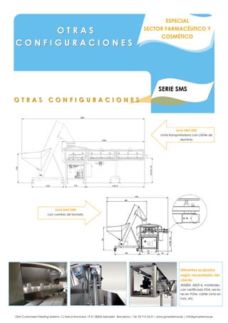 GMS Customized Feeding Systems. C/ Narcís Monturiol, 19-21 08203 Sabadell - Barcelona | Tel. 93 712 36 01| www.gmssistemas.es | info@gmssistemas.es
SERIE SMS
O T R A S C O N F I G U R A C I O N E SO T R A S C O N F I G U R A C I O N E S
O T R A SO T R A S
C O N F I G U R A C I O N E SC O N F I G U R A C I O N E S
Diferentes acabados
según necesidades del
cliente:
AISI304, AISI316, materiales
con certificado FDA, secto-
res en POM, cárter cinta en
inox, etc.
ESPECIAL
SECTOR FARMACÉUTICO Y
COSMÉTICO
Serie SMS1000
cinta transportadora con cárter de
aluminio
Serie SMS1200
con cambio de formato
 