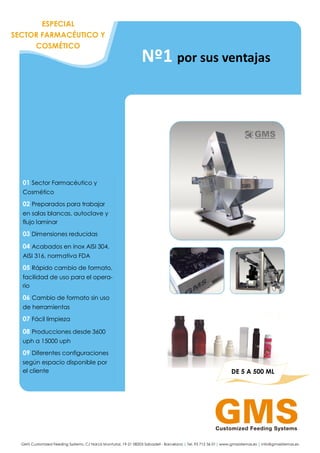 GMS Customized Feeding Systems. C/ Narcís Monturiol, 19-21 08203 Sabadell - Barcelona | Tel. 93 712 36 01| www.gmssistemas.es | info@gmssistemas.es
01 Sector Farmacéutico y
Cosmético
02 Preparados para trabajar
en salas blancas, autoclave y
flujo laminar
03 Dimensiones reducidas
04 Acabados en inox AISI 304,
AISI 316, normativa FDA
05 Rápido cambio de formato,
facilidad de uso para el opera-
rio
06 Cambio de formato sin uso
de herramientas
07 Fácil limpieza
08 Producciones desde 3600
uph a 15000 uph
09 Diferentes configuraciones
según espacio disponible por
el cliente DE 5 A 500 ML
Nº1 por sus ventajas
ESPECIAL
SECTOR FARMACÉUTICO Y
COSMÉTICO
 