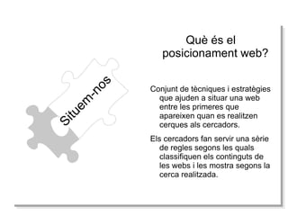 Què és el posicionament web? Situem-nos Conjunt de tècniques i estratègies que ajuden a situar una web entre les primeres que apareixen quan es realitzen cerques als cercadors. Els cercadors fan servir una sèrie de regles segons les quals classifiquen els continguts de les webs i les mostra segons la cerca realitzada. 