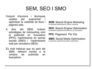 SEM, SEO I SMO Conjunt d'accions i tècniques usades per augmentar i optimitzar la visibilitat de llocs i pàgines web. A dins del SEM, trobem estratègies de màrqueting com la publicitat en buscadors (PPC), l'optimització en xarxes socials (SMO) i  l'optimització web per cercadors (SEO). SEM : Search Engine Marketing 