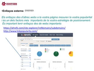•Enllaços externs: ??????

Els enllaços des d’altres webs a la vostra pàgina mesuren la vostra popularitat
i és un dels factors més importants de la vostra estratègia de posicionament.
 És important tenir enllaços des de webs importants
 https://ahrefs.com/site-explorer/refdomains/subdomains/
 http://www.linkpopularity.com/
 