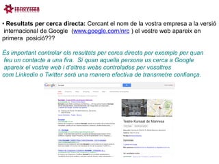 • Resultats per cerca directa: Cercant el nom de la vostra empresa a la versió
 internacional de Google (www.google.com/nrc ) el vostre web apareix en
primera posició???

És important controlar els resultats per cerca directa per exemple per quan
 feu un contacte a una fira. Si quan aquella persona us cerca a Google
 apareix el vostre web i d’altres webs controlades per vosaltres
com Linkedin o Twitter serà una manera efectiva de transmetre confiança.
 