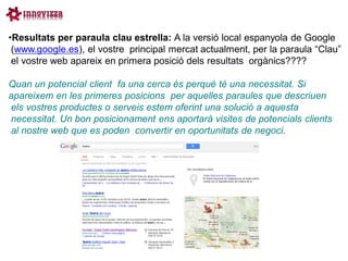 •Resultats per paraula clau estrella: A la versió local espanyola de Google
 (www.google.es), el vostre principal mercat actualment, per la paraula “Clau”
 el vostre web apareix en primera posició dels resultats orgànics????

Quan un potencial client fa una cerca és perquè té una necessitat. Si
apareixem en les primeres posicions per aquelles paraules que descriuen
els vostres productes o serveis estem oferint una solució a aquesta
necessitat. Un bon posicionament ens aportarà visites de potencials clients
al nostre web que es poden convertir en oportunitats de negoci.
 