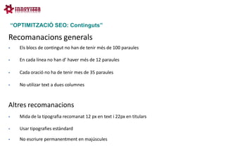 “OPTIMITZACIÓ SEO: Continguts”

Recomanacions generals
      Els blocs de contingut no han de tenir més de 100 paraules

      En cada línea no han d’ haver més de 12 paraules

      Cada oració no ha de tenir mes de 35 paraules

      No utilizar text a dues columnes



Altres recomanacions
      Mida de la tipografia recomanat 12 px en text i 22px en titulars

      Usar tipografies estàndard

      No escriure permanentment en majúscules
 