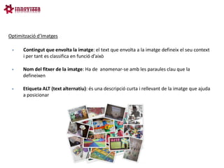 Optimització d’Imatges

     Contingut que envolta la imatge: el text que envolta a la imatge defineix el seu context
      i per tant es classifica en funció d’això

     Nom del fitxer de la imatge: Ha de anomenar-se amb les paraules clau que la
      defineixen

     Etiqueta ALT (text alternatiu): és una descripció curta i rellevant de la imatge que ajuda
      a posicionar
 