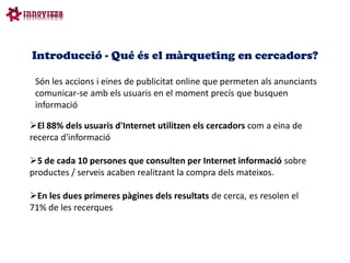 Introducció - Qué és el màrqueting en cercadors?

 Són les accions i eines de publicitat online que permeten als anunciants
 comunicar-se amb els usuaris en el moment precís que busquen
 informació

El 88% dels usuaris d'Internet utilitzen els cercadors com a eina de
recerca d'informació

5 de cada 10 persones que consulten per Internet informació sobre
productes / serveis acaben realitzant la compra dels mateixos.

En les dues primeres pàgines dels resultats de cerca, es resolen el
71% de les recerques
 
