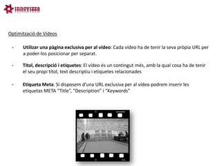 Optimització de Vídeos

     Utilizar una pàgina exclusiva per al vídeo: Cada vídeo ha de tenir la seva pròpia URL per
      a poder-los posicionar per separat.

     Títol, descripció i etiquetes: El vídeo és un contingut més, amb la qual cosa ha de tenir
      el seu propi títol, text descriptiu i etiquetes relacionades

     Etiqueta Meta: Si disposem d’una URL exclusiva per al vídeo podrem inserir les
      etiquetas META “Title”, “Description” i “Keywords”
 