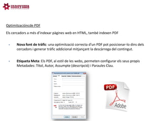 Optimitzacióncde PDF
Els cercadors a més d’indexar pàgines web en HTML, també indexen PDF


     Nova font de tràfic: una optimització correcta d’un PDF pot posicionar-lo dins dels
      cercadors i generar tràfic addicional mitjançant la descàrrega del contingut.


     Etiqueta Meta: Els PDF, al estil de les webs, permeten configurar els seus propis
      Metadades: Títol, Autor, Assumpte (descripció) i Paraules Clau.
 