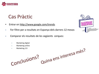 Cas Pràctic
•   Entrar en http://www.google.com/trends
    Fer filtre per a resultats en Espanya dels darrers 12 mesos

    Comparar els resultats de les següents cerques:

         Marketing digital
         Marketing online
         Marketing 2.0
 